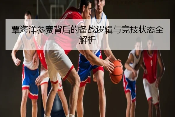 覃海洋参赛背后的备战逻辑与竞技状态全解析