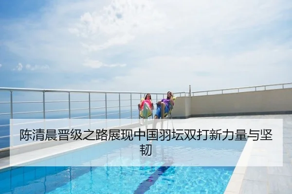 陈清晨晋级之路展现中国羽坛双打新力量与坚韧