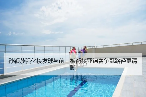 孙颖莎强化接发球与前三板衔接亚锦赛争冠路径更清晰