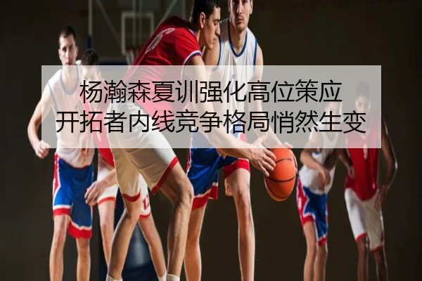 杨瀚森夏训强化高位策应 开拓者内线竞争格局悄然生变