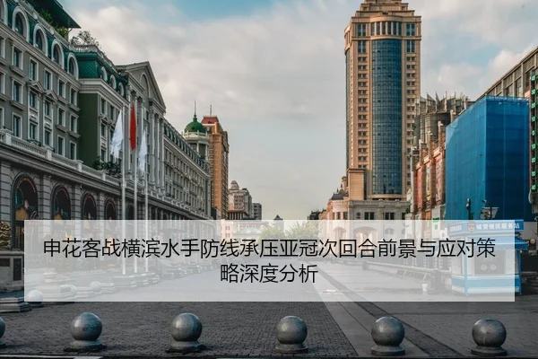 申花客战横滨水手防线承压亚冠次回合前景与应对策略深度分析