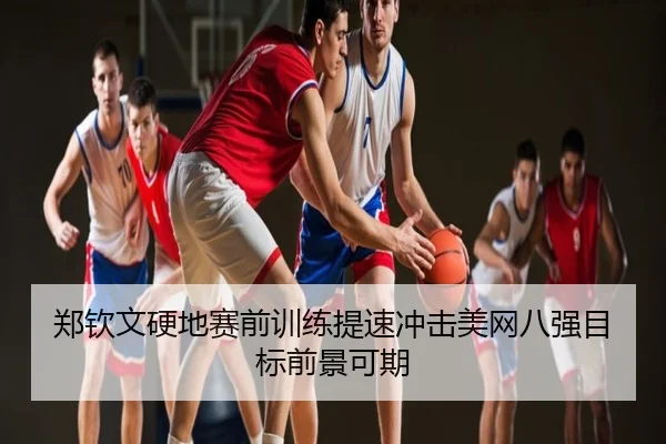 郑钦文硬地赛前训练提速冲击美网八强目标前景可期
