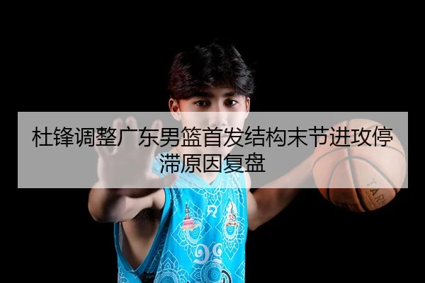 杜锋调整广东男篮首发结构末节进攻停滞原因复盘
